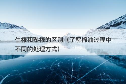 生榨和熟榨的区别（了解榨油过程中不同的处理方式）