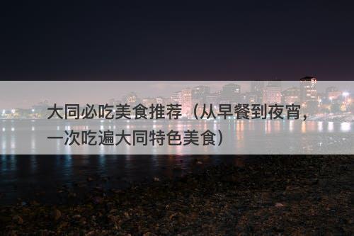 大同必吃美食推荐（从早餐到夜宵，一次吃遍大同特色美食）