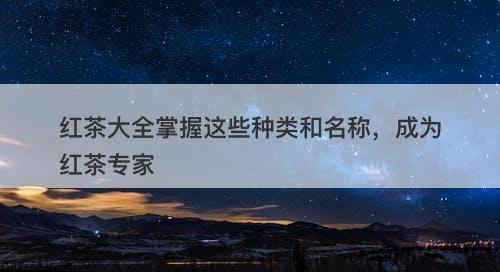 红茶大全掌握这些种类和名称，成为红茶专家