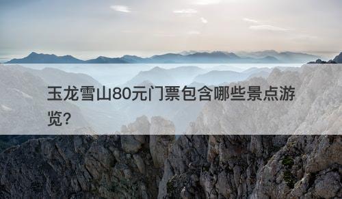 玉龙雪山80元门票包含哪些景点游览？