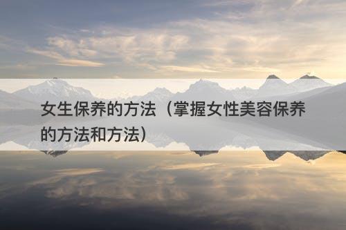 女生保养的方法（掌握女性美容保养的方法和方法）