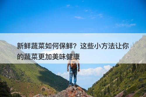 新鲜蔬菜如何保鲜？这些小方法让你的蔬菜更加美味健康
