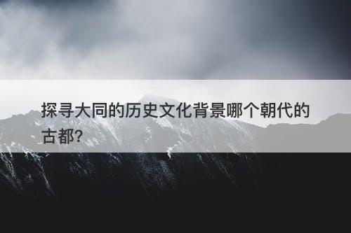 探寻大同的历史文化背景哪个朝代的古都？