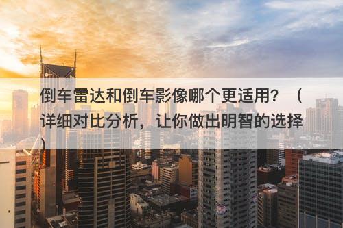 倒车雷达和倒车影像哪个更适用？（详细对比分析，让你做出明智的选择）