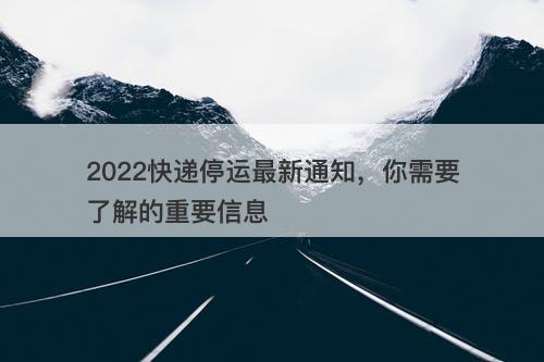 2022快递停运最新通知，你需要了解的重要信息