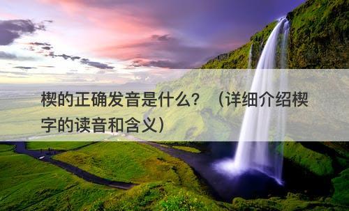 楔的正确发音是什么？（详细介绍楔字的读音和含义）