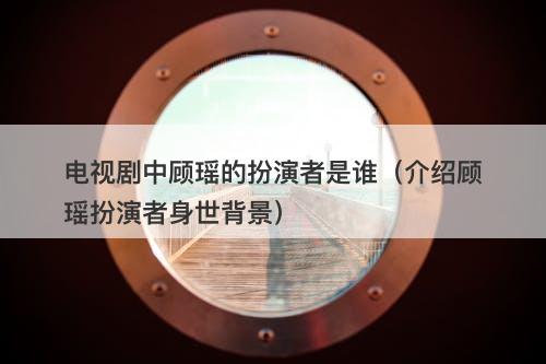 电视剧中顾瑶的扮演者是谁（介绍顾瑶扮演者身世背景）