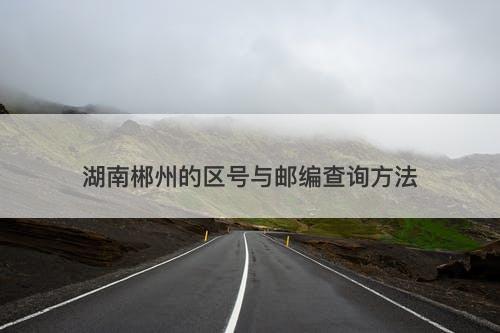 湖南郴州的区号与邮编查询方法