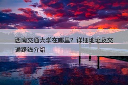 西南交通大学在哪里？详细地址及交通路线介绍