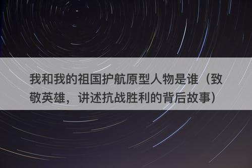 我和我的祖国护航原型人物是谁（致敬英雄，讲述抗战胜利的背后故事）