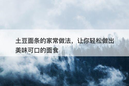 土豆面条的家常做法，让你轻松做出美味可口的面食