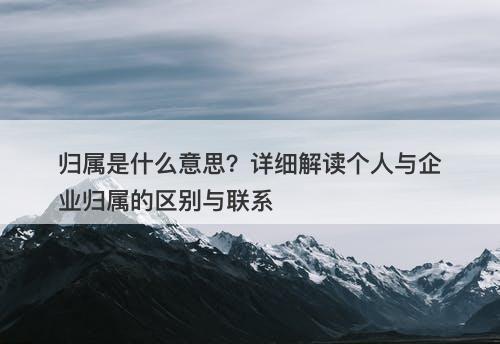 归属是什么意思？详细解读个人与企业归属的区别与联系