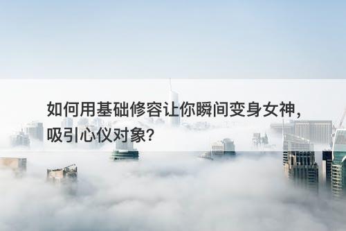 如何用基础修容让你瞬间变身女神，吸引心仪对象？