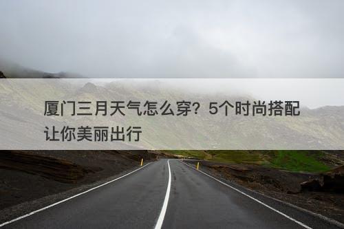 厦门三月天气怎么穿？5个时尚搭配让你美丽出行