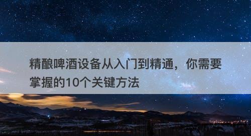 精酿啤酒设备从入门到精通，你需要掌握的10个关键方法