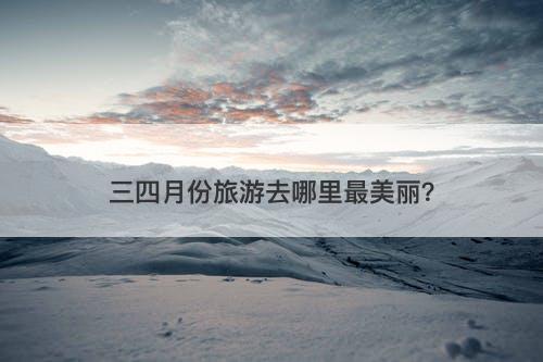 三四月份旅游去哪里最美丽？