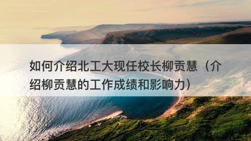 如何介绍北工大现任校长柳贡慧（介绍柳贡慧的工作成绩和影响力）