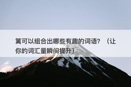 篱可以组合出哪些有趣的词语？（让你的词汇量瞬间提升）