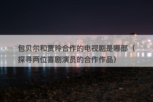 包贝尔和贾玲合作的电视剧是哪部（探寻两位喜剧演员的合作作品）