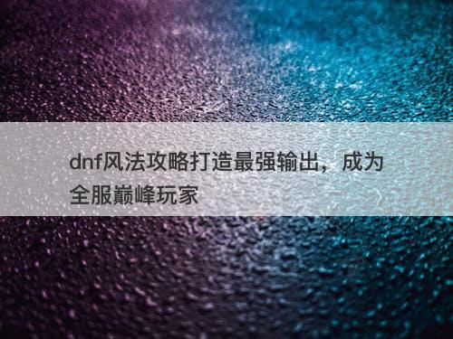 dnf风法攻略打造最强输出，成为全服巅峰玩家
