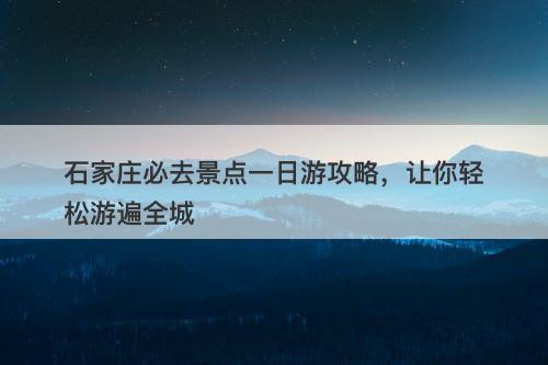 石家庄必去景点一日游攻略，让你轻松游遍全城