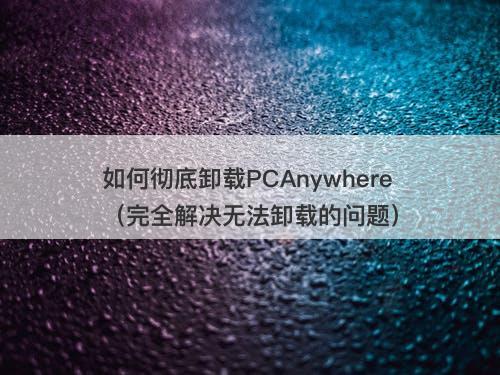 如何彻底卸载PCAnywhere（完全解决无法卸载的问题）