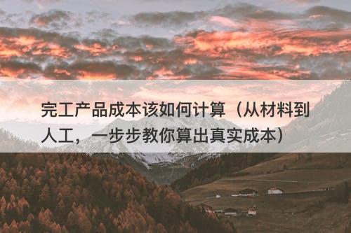 完工产品成本该如何计算（从材料到人工，一步步教你算出真实成本）