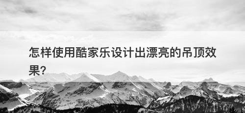 怎样使用酷家乐设计出漂亮的吊顶效果？