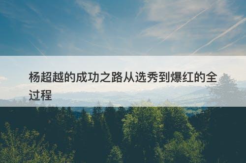 杨超越的成功之路从选秀到爆红的全过程