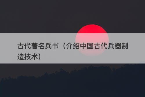 古代著名兵书（介绍中国古代兵器制造技术）
