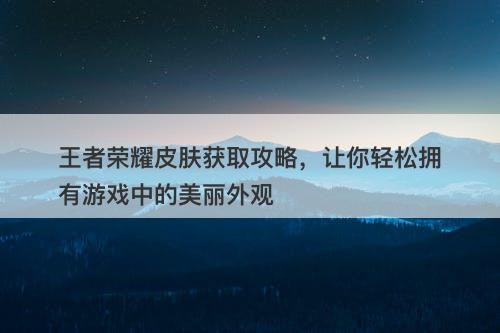 王者荣耀皮肤获取攻略，让你轻松拥有游戏中的美丽外观