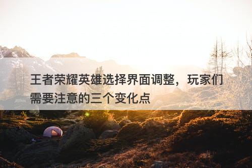 王者荣耀英雄选择界面调整，玩家们需要注意的三个变化点