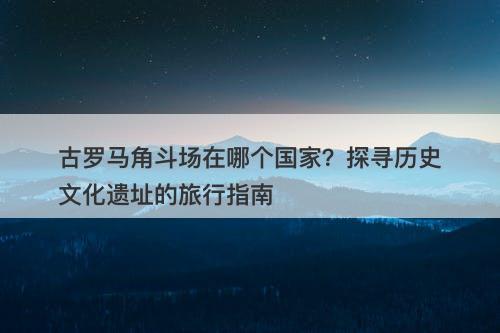 古罗马角斗场在哪个国家？探寻历史文化遗址的旅行指南