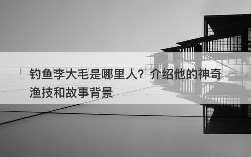 钓鱼李大毛是哪里人？介绍他的神奇渔技和故事背景