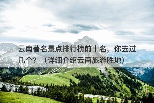 云南著名景点排行榜前十名，你去过几个？（详细介绍云南旅游胜地）