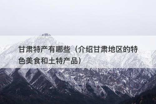 甘肃特产有哪些（介绍甘肃地区的特色美食和土特产品）