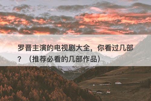 罗晋主演的电视剧大全，你看过几部？（推荐必看的几部作品）