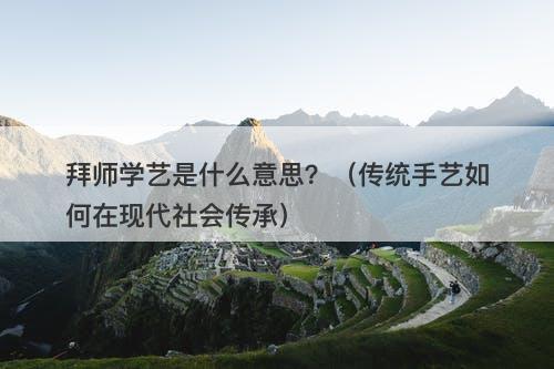 拜师学艺是什么意思？（传统手艺如何在现代社会传承）