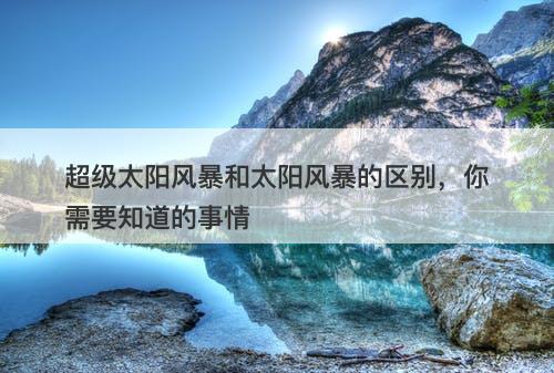超级太阳风暴和太阳风暴的区别，你需要知道的事情