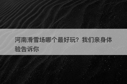 河南滑雪场哪个最好玩？我们亲身体验告诉你