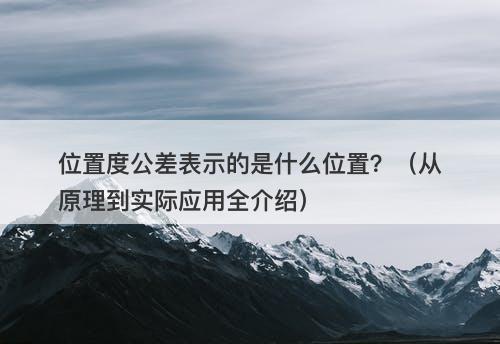 位置度公差表示的是什么位置？（从原理到实际应用全介绍）