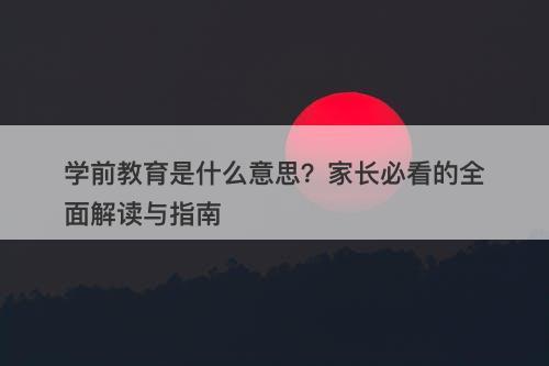 学前教育是什么意思？家长必看的全面解读与指南