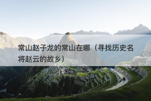 常山赵子龙的常山在哪（寻找历史名将赵云的故乡）