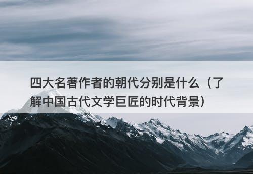 四大名著作者的朝代分别是什么（了解中国古代文学巨匠的时代背景）