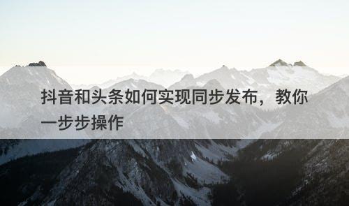 抖音和头条如何实现同步发布，教你一步步操作