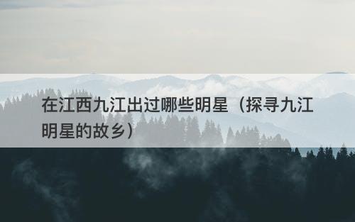 在江西九江出过哪些明星（探寻九江明星的故乡）
