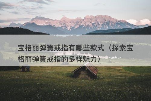 宝格丽弹簧戒指有哪些款式（探索宝格丽弹簧戒指的多样魅力）