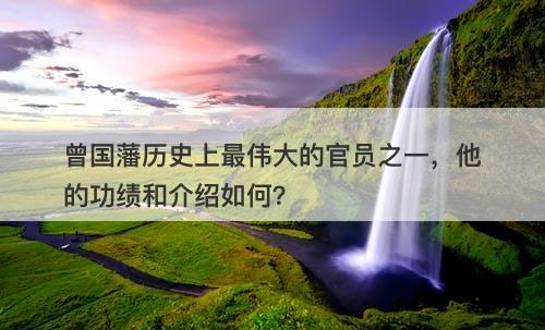 曾国藩历史上最伟大的官员之一，他的功绩和介绍如何？