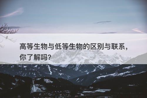 高等生物与低等生物的区别与联系，你了解吗？
