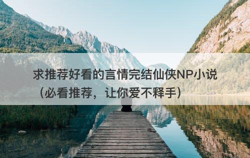 求推荐好看的言情完结仙侠NP小说（必看推荐，让你爱不释手）